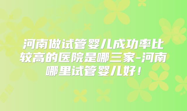 河南做试管婴儿成功率比较高的医院是哪三家-河南哪里试管婴儿好!