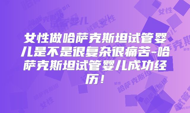 女性做哈萨克斯坦试管婴儿是不是很复杂很痛苦-哈萨克斯坦试管婴儿成功经历!