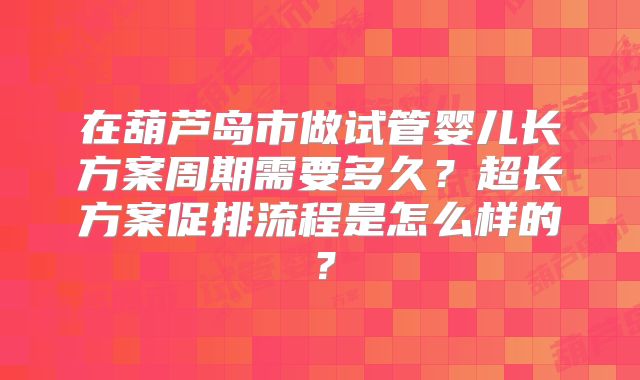 在葫芦岛市做试管婴儿长方案周期需要多久？超长方案促排流程是怎么样的？