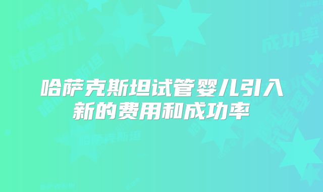 哈萨克斯坦试管婴儿引入新的费用和成功率