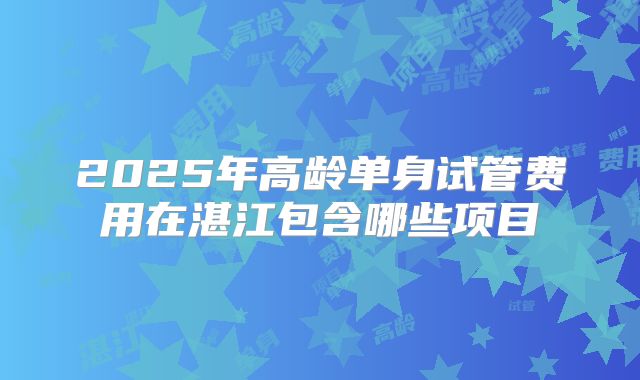 2025年高龄单身试管费用在湛江包含哪些项目