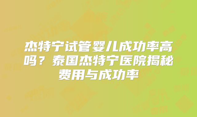 杰特宁试管婴儿成功率高吗?泰国杰特宁医院揭秘费用与成功率