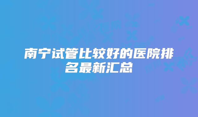 南宁试管比较好的医院排名最新汇总