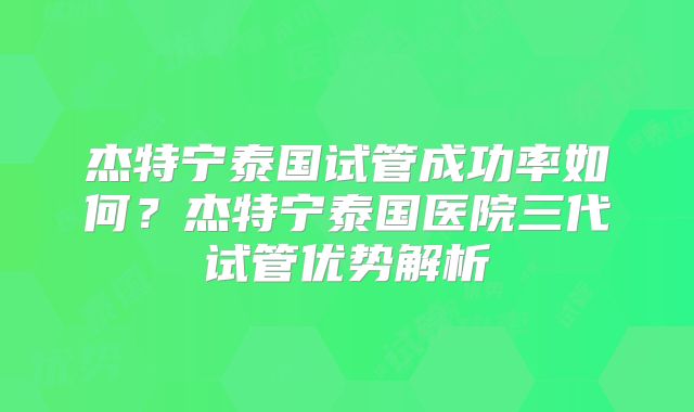 杰特宁泰国试管成功率如何？杰特宁泰国医院三代试管优势解析
