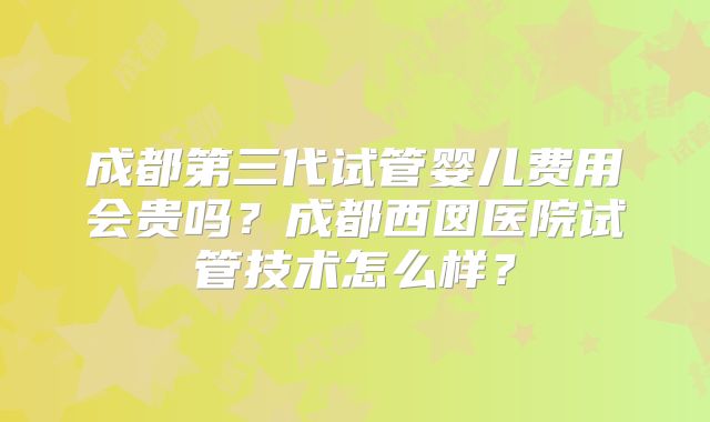 成都第三代试管婴儿费用会贵吗？成都西囡医院试管技术怎么样？