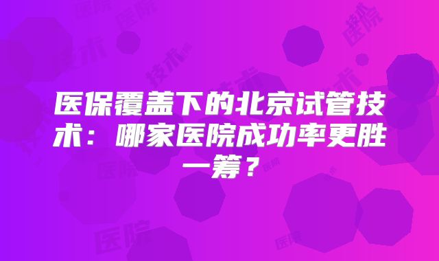 医保覆盖下的北京试管技术:哪家医院成功率更胜一筹?