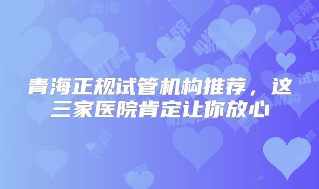 青海正规试管机构推荐，这三家医院肯定让你放心