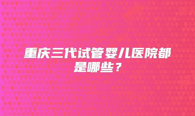 重庆三代试管婴儿医院都是哪些?