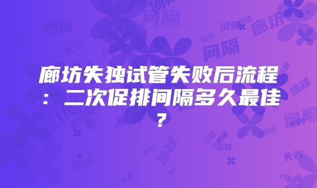 廊坊失独试管失败后流程:二次促排间隔多久最佳?