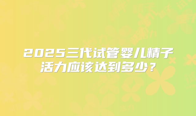 2025三代试管婴儿精子活力应该达到多少?