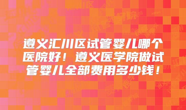 遵义汇川区试管婴儿哪个医院好!遵义医学院做试管婴儿全部费用多少钱!