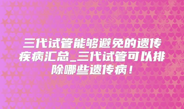三代试管能够避免的遗传疾病汇总_三代试管可以排除哪些遗传病！