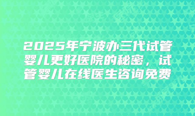 2025年宁波办三代试管婴儿更好医院的秘密,试管婴儿在线医生咨询免费