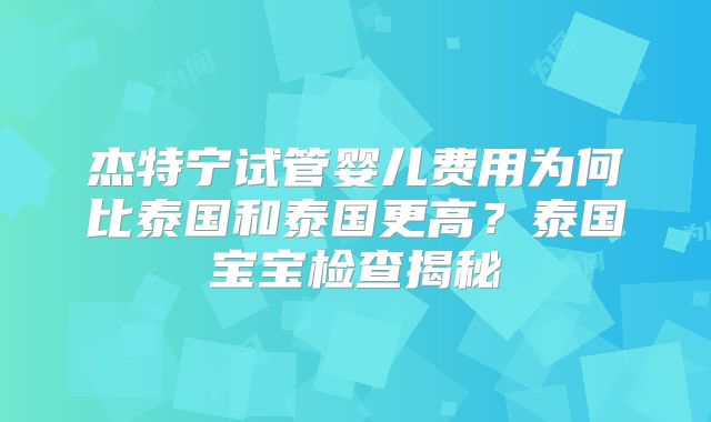 杰特宁试管婴儿费用为何比泰国和泰国更高？泰国宝宝检查揭秘