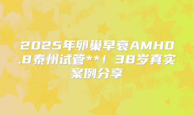 2025年卵巢早衰AMH0.8泰州试管**！38岁真实案例分享