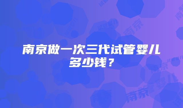 南京做一次三代试管婴儿多少钱?