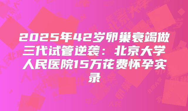 2025年42岁卵巢衰竭做三代试管逆袭：北京大学人民医院15万花费怀孕实录