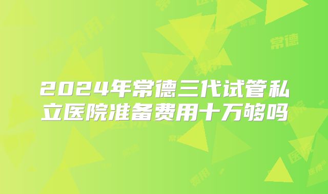 2024年常德三代试管私立医院准备费用十万够吗