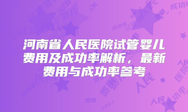 河南省人民医院试管婴儿费用及成功率解析,最新费用与成功率参考