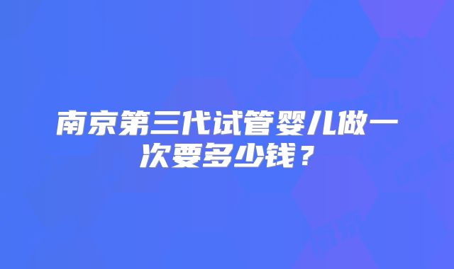 南京第三代试管婴儿做一次要多少钱?