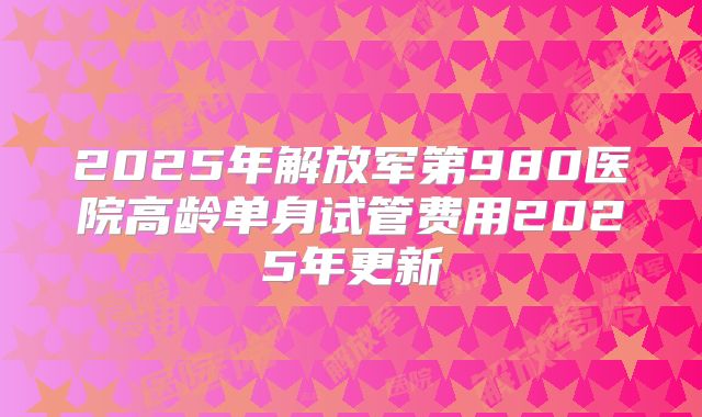 2025年解放军第980医院高龄单身试管费用2025年更新