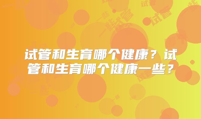 试管和生育哪个健康？试管和生育哪个健康一些？