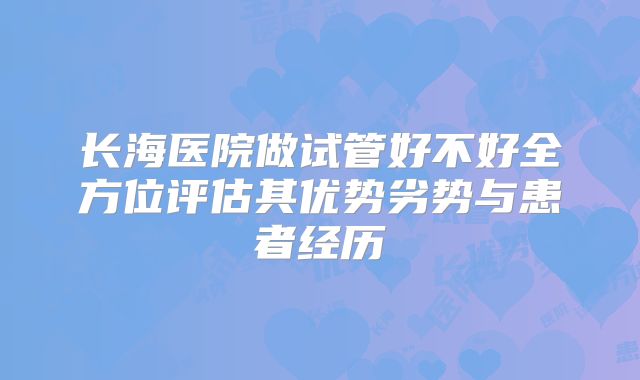 长海医院做试管好不好全方位评估其优势劣势与患者经历