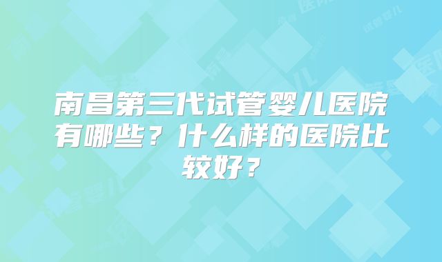 南昌第三代试管婴儿医院有哪些?什么样的医院比较好?