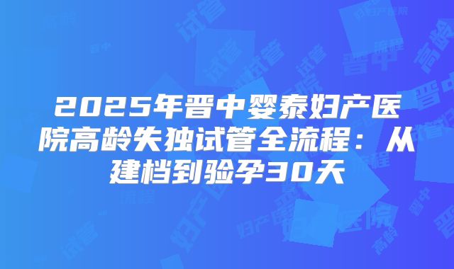2025年晋中婴泰妇产医院高龄失独试管全流程：从建档到验孕30天