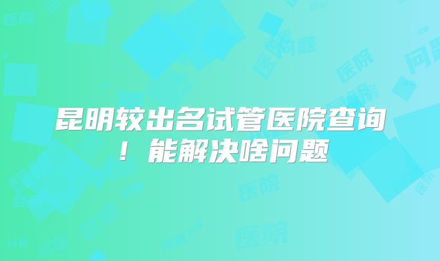 昆明较出名试管医院查询!能解决啥问题