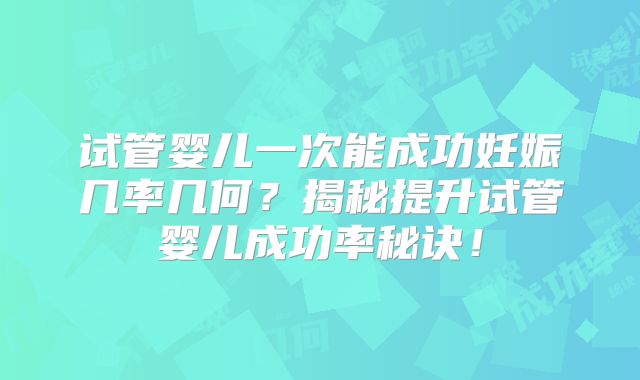 试管婴儿一次能成功妊娠几率几何?揭秘提升试管婴儿成功率秘诀!
