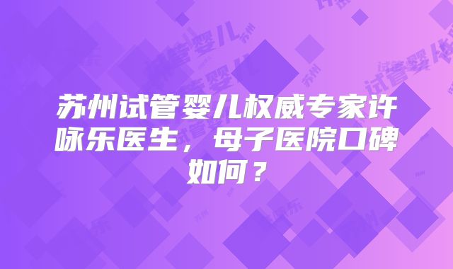 苏州试管婴儿权威专家许咏乐医生，母子医院口碑如何？