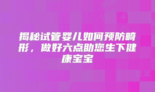 揭秘试管婴儿如何预防畸形,做好六点助您生下健康宝宝
