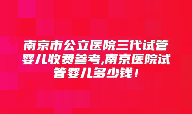南京市公立医院三代试管婴儿收费参考,南京医院试管婴儿多少钱!