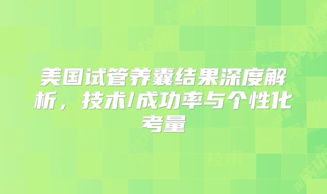 美国试管养囊结果深度解析,技术/成功率与个性化考量
