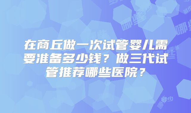 在商丘做一次试管婴儿需要准备多少钱?做三代试管推荐哪些医院?