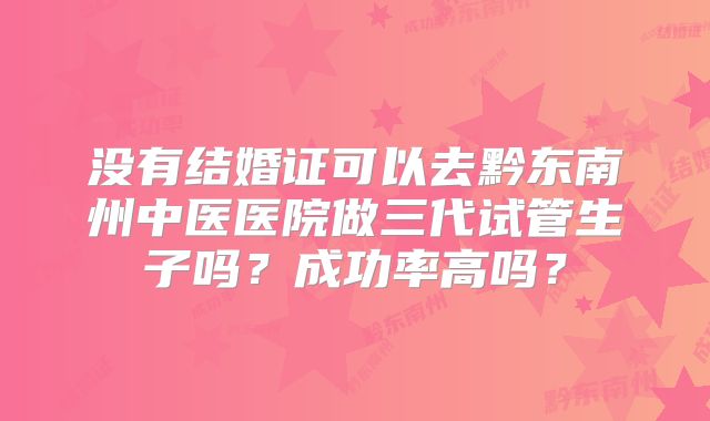 没有结婚证可以去黔东南州中医医院做三代试管生子吗?成功率高吗?