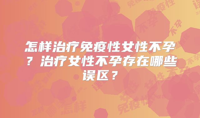怎样治疗免疫性女性不孕?治疗女性不孕存在哪些误区?