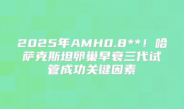 2025年AMH0.8**!哈萨克斯坦卵巢早衰三代试管成功关键因素