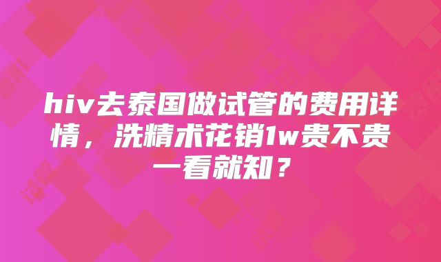 hiv去泰国做试管的费用详情,洗精术花销1w贵不贵一看就知?