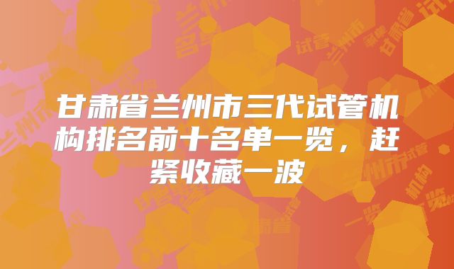 甘肃省兰州市三代试管机构排名前十名单一览,赶紧收藏一波