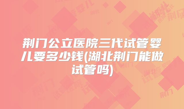 荆门公立医院三代试管婴儿要多少钱(湖北荆门能做试管吗)
