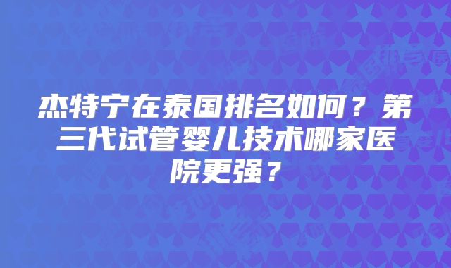 杰特宁在泰国排名如何?第三代试管婴儿技术哪家医院更强?