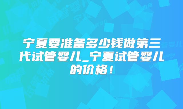 宁夏要准备多少钱做第三代试管婴儿_宁夏试管婴儿的价格!