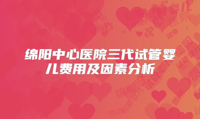 绵阳中心医院三代试管婴儿费用及因素分析