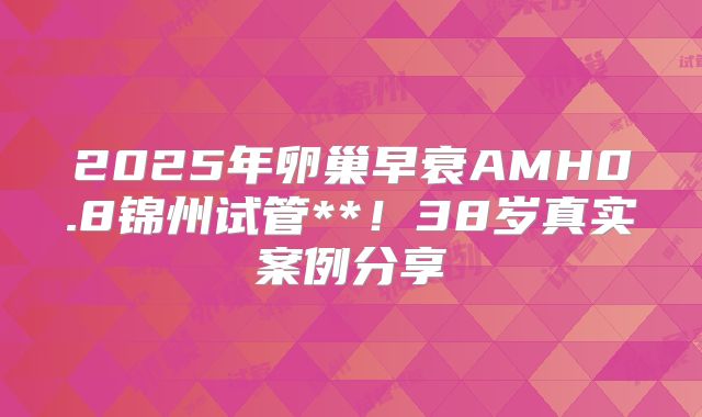 2025年卵巢早衰AMH0.8锦州试管**!38岁真实案例分享