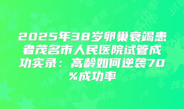 2025年38岁卵巢衰竭患者茂名市人民医院试管成功实录：高龄如何逆袭70%成功率