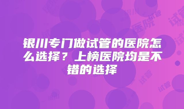 银川专门做试管的医院怎么选择?上榜医院均是不错的选择