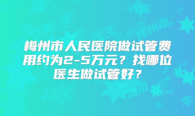梅州市人民医院做试管费用约为2-5万元?找哪位医生做试管好?