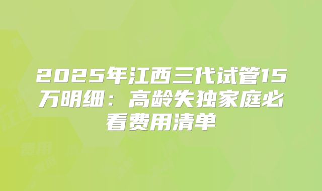 2025年江西三代试管15万明细：高龄失独家庭必看费用清单